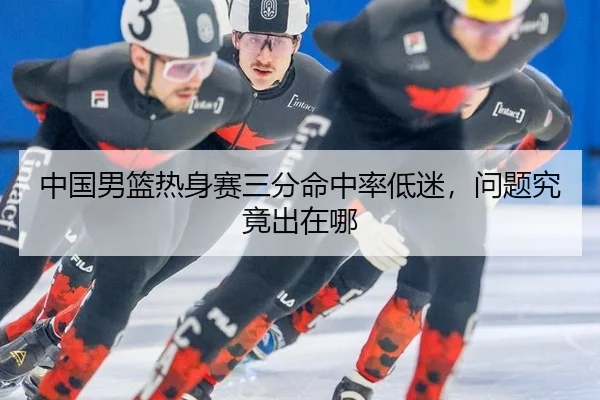 中国男篮热身赛三分命中率低迷,问题究竟出在哪